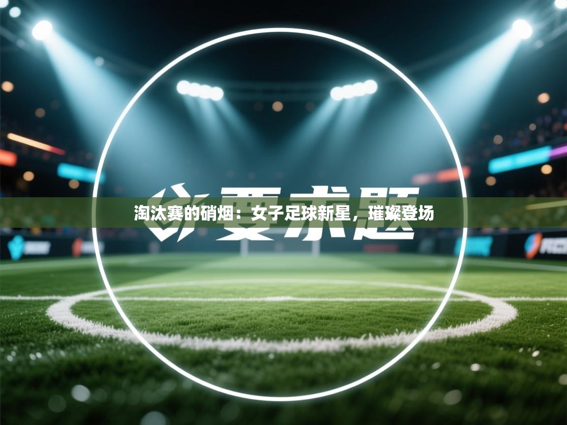 淘汰赛的硝烟：女子足球新星，璀璨登场  第2张